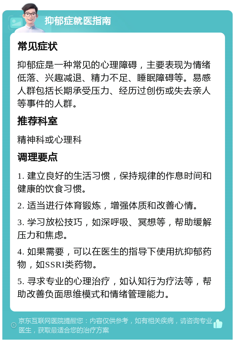 抑郁症就医指南 常见症状 抑郁症是一种常见的心理障碍，主要表现为情绪低落、兴趣减退、精力不足、睡眠障碍等。易感人群包括长期承受压力、经历过创伤或失去亲人等事件的人群。 推荐科室 精神科或心理科 调理要点 1. 建立良好的生活习惯，保持规律的作息时间和健康的饮食习惯。 2. 适当进行体育锻炼，增强体质和改善心情。 3. 学习放松技巧，如深呼吸、冥想等，帮助缓解压力和焦虑。 4. 如果需要，可以在医生的指导下使用抗抑郁药物，如SSRI类药物。 5. 寻求专业的心理治疗，如认知行为疗法等，帮助改善负面思维模式和情绪管理能力。