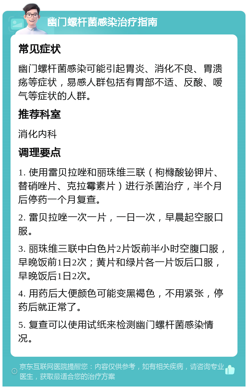 幽门螺杆菌感染治疗指南 常见症状 幽门螺杆菌感染可能引起胃炎、消化不良、胃溃疡等症状，易感人群包括有胃部不适、反酸、嗳气等症状的人群。 推荐科室 消化内科 调理要点 1. 使用雷贝拉唑和丽珠维三联（枸橼酸铋钾片、替硝唑片、克拉霉素片）进行杀菌治疗，半个月后停药一个月复查。 2. 雷贝拉唑一次一片，一日一次，早晨起空服口服。 3. 丽珠维三联中白色片2片饭前半小时空腹口服，早晚饭前1日2次；黄片和绿片各一片饭后口服，早晚饭后1日2次。 4. 用药后大便颜色可能变黑褐色，不用紧张，停药后就正常了。 5. 复查可以使用试纸来检测幽门螺杆菌感染情况。