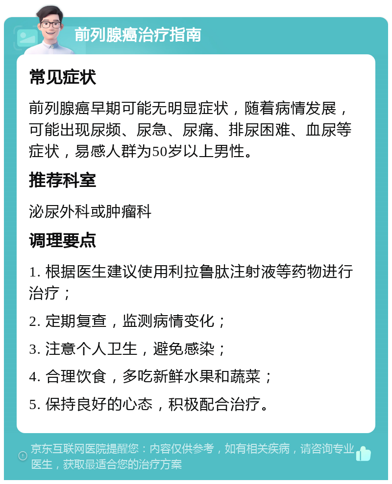 前列腺癌治疗指南 常见症状 前列腺癌早期可能无明显症状，随着病情发展，可能出现尿频、尿急、尿痛、排尿困难、血尿等症状，易感人群为50岁以上男性。 推荐科室 泌尿外科或肿瘤科 调理要点 1. 根据医生建议使用利拉鲁肽注射液等药物进行治疗； 2. 定期复查，监测病情变化； 3. 注意个人卫生，避免感染； 4. 合理饮食，多吃新鲜水果和蔬菜； 5. 保持良好的心态，积极配合治疗。