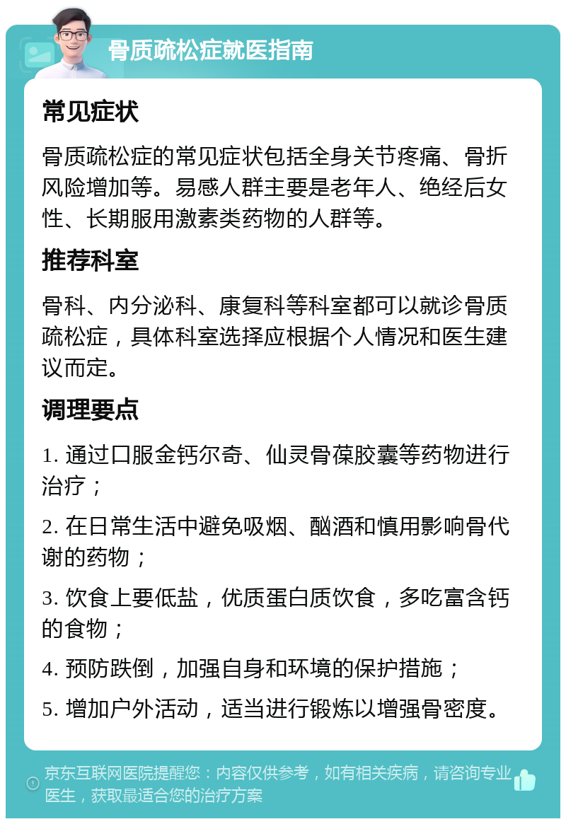 骨质疏松症就医指南 常见症状 骨质疏松症的常见症状包括全身关节疼痛、骨折风险增加等。易感人群主要是老年人、绝经后女性、长期服用激素类药物的人群等。 推荐科室 骨科、内分泌科、康复科等科室都可以就诊骨质疏松症，具体科室选择应根据个人情况和医生建议而定。 调理要点 1. 通过口服金钙尔奇、仙灵骨葆胶囊等药物进行治疗； 2. 在日常生活中避免吸烟、酗酒和慎用影响骨代谢的药物； 3. 饮食上要低盐，优质蛋白质饮食，多吃富含钙的食物； 4. 预防跌倒，加强自身和环境的保护措施； 5. 增加户外活动，适当进行锻炼以增强骨密度。