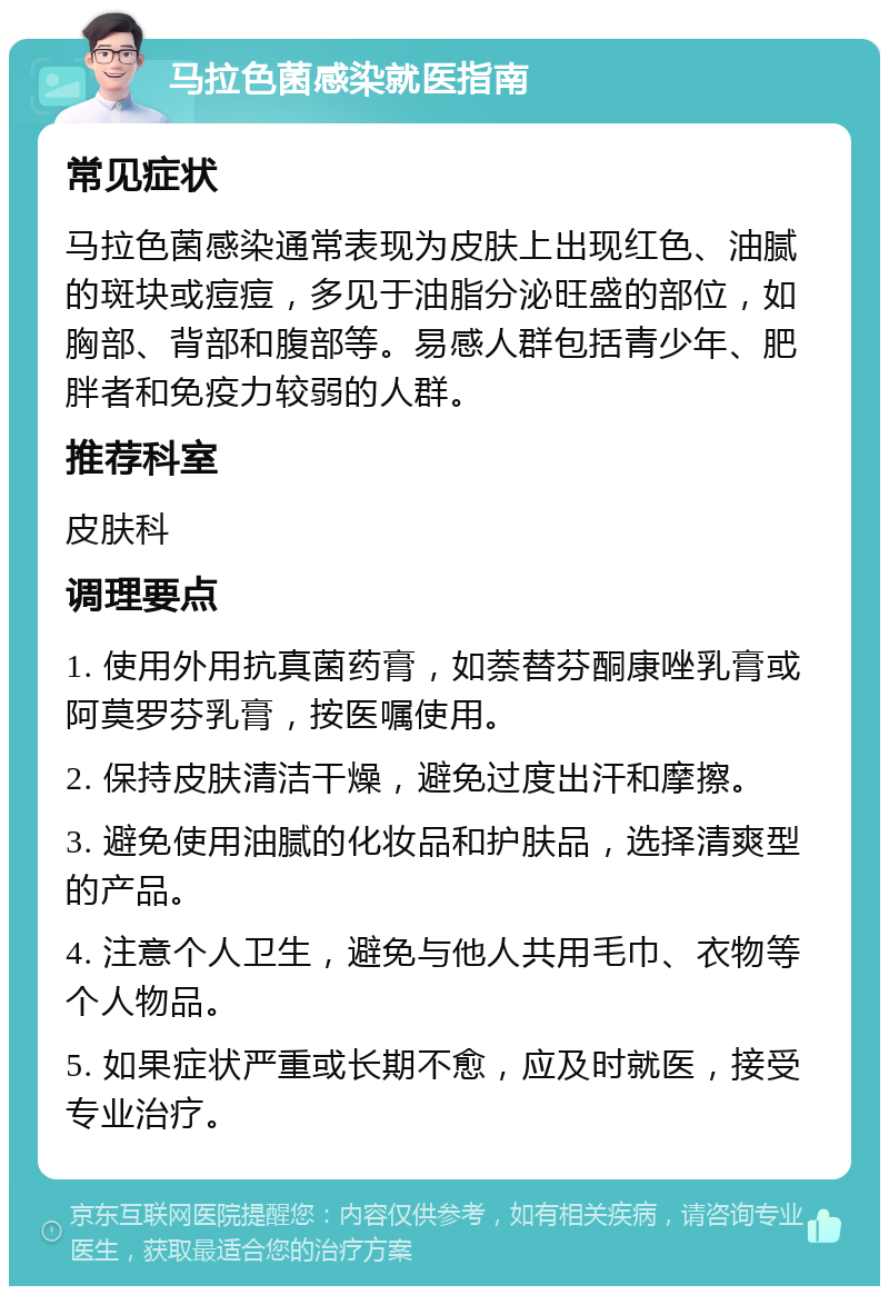 马拉色菌感染就医指南 常见症状 马拉色菌感染通常表现为皮肤上出现红色、油腻的斑块或痘痘，多见于油脂分泌旺盛的部位，如胸部、背部和腹部等。易感人群包括青少年、肥胖者和免疫力较弱的人群。 推荐科室 皮肤科 调理要点 1. 使用外用抗真菌药膏，如萘替芬酮康唑乳膏或阿莫罗芬乳膏，按医嘱使用。 2. 保持皮肤清洁干燥，避免过度出汗和摩擦。 3. 避免使用油腻的化妆品和护肤品，选择清爽型的产品。 4. 注意个人卫生，避免与他人共用毛巾、衣物等个人物品。 5. 如果症状严重或长期不愈，应及时就医，接受专业治疗。