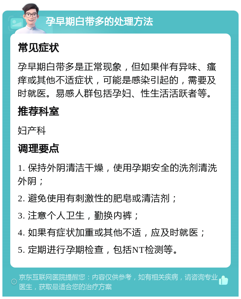 孕早期白带多的处理方法 常见症状 孕早期白带多是正常现象，但如果伴有异味、瘙痒或其他不适症状，可能是感染引起的，需要及时就医。易感人群包括孕妇、性生活活跃者等。 推荐科室 妇产科 调理要点 1. 保持外阴清洁干燥，使用孕期安全的洗剂清洗外阴； 2. 避免使用有刺激性的肥皂或清洁剂； 3. 注意个人卫生，勤换内裤； 4. 如果有症状加重或其他不适，应及时就医； 5. 定期进行孕期检查，包括NT检测等。