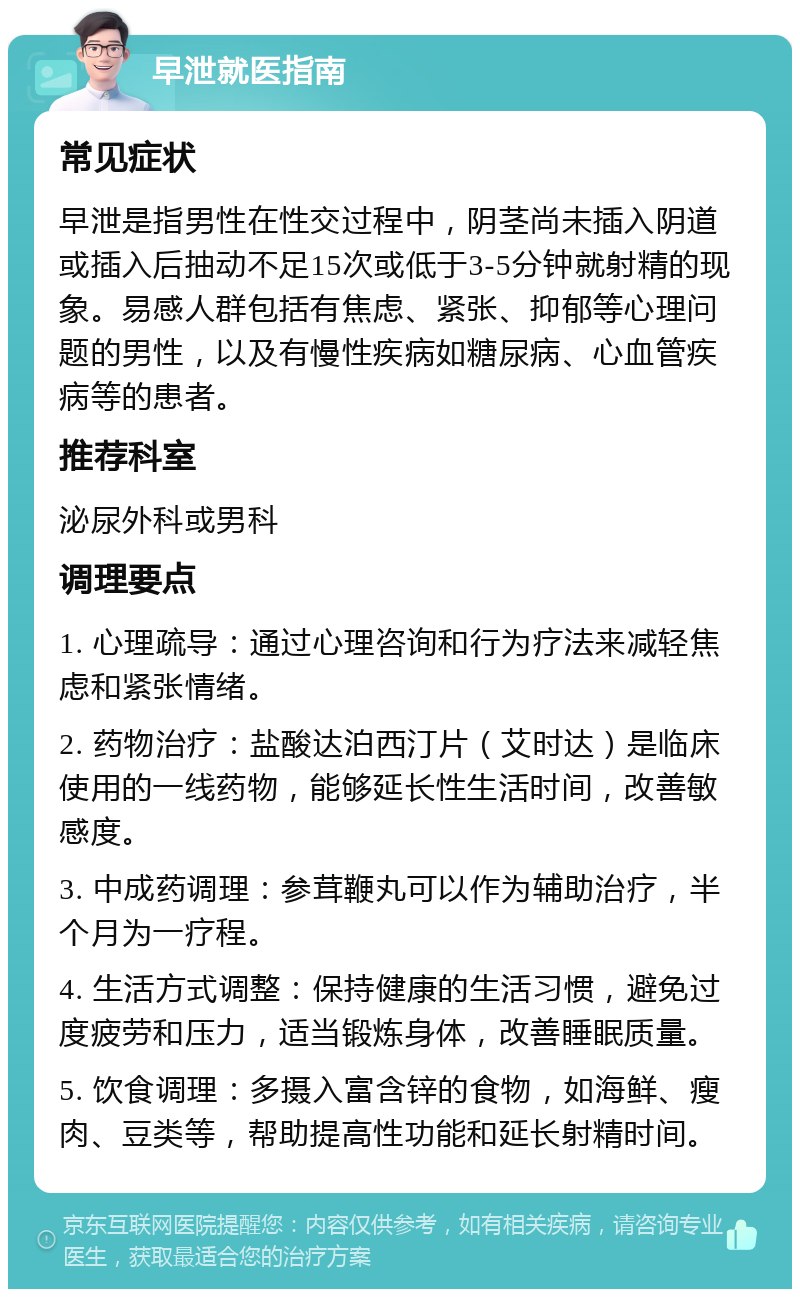 早泄就医指南 常见症状 早泄是指男性在性交过程中，阴茎尚未插入阴道或插入后抽动不足15次或低于3-5分钟就射精的现象。易感人群包括有焦虑、紧张、抑郁等心理问题的男性，以及有慢性疾病如糖尿病、心血管疾病等的患者。 推荐科室 泌尿外科或男科 调理要点 1. 心理疏导：通过心理咨询和行为疗法来减轻焦虑和紧张情绪。 2. 药物治疗：盐酸达泊西汀片（艾时达）是临床使用的一线药物，能够延长性生活时间，改善敏感度。 3. 中成药调理：参茸鞭丸可以作为辅助治疗，半个月为一疗程。 4. 生活方式调整：保持健康的生活习惯，避免过度疲劳和压力，适当锻炼身体，改善睡眠质量。 5. 饮食调理：多摄入富含锌的食物，如海鲜、瘦肉、豆类等，帮助提高性功能和延长射精时间。