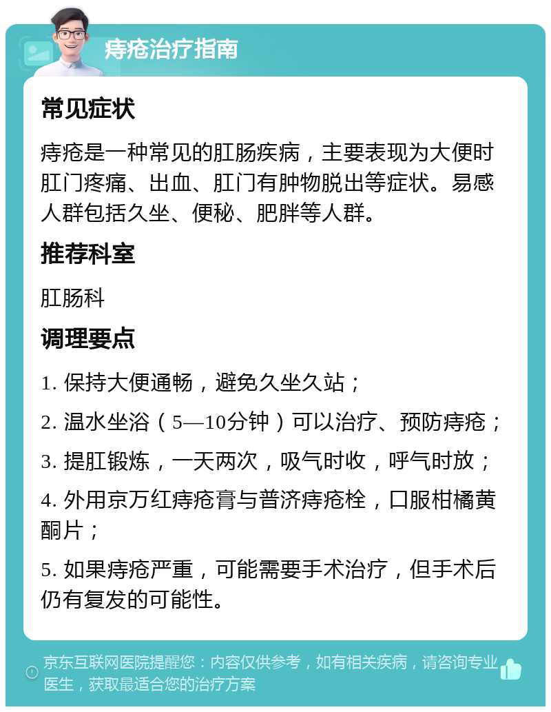 痔疮治疗指南 常见症状 痔疮是一种常见的肛肠疾病，主要表现为大便时肛门疼痛、出血、肛门有肿物脱出等症状。易感人群包括久坐、便秘、肥胖等人群。 推荐科室 肛肠科 调理要点 1. 保持大便通畅，避免久坐久站； 2. 温水坐浴（5—10分钟）可以治疗、预防痔疮； 3. 提肛锻炼，一天两次，吸气时收，呼气时放； 4. 外用京万红痔疮膏与普济痔疮栓，口服柑橘黄酮片； 5. 如果痔疮严重，可能需要手术治疗，但手术后仍有复发的可能性。