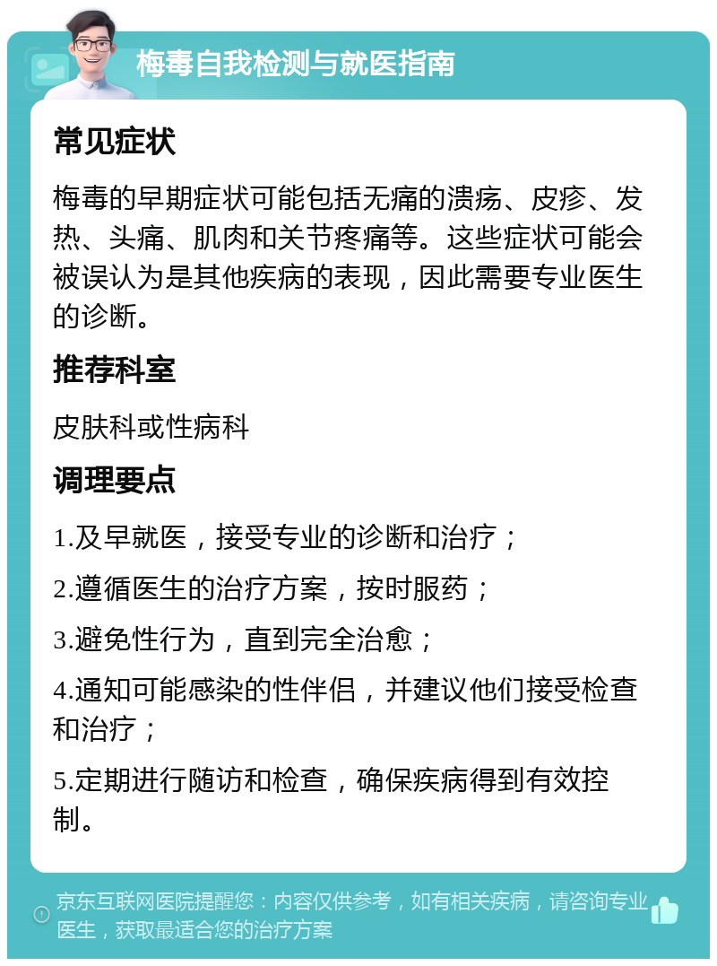 梅毒自我检测与就医指南 常见症状 梅毒的早期症状可能包括无痛的溃疡、皮疹、发热、头痛、肌肉和关节疼痛等。这些症状可能会被误认为是其他疾病的表现，因此需要专业医生的诊断。 推荐科室 皮肤科或性病科 调理要点 1.及早就医，接受专业的诊断和治疗； 2.遵循医生的治疗方案，按时服药； 3.避免性行为，直到完全治愈； 4.通知可能感染的性伴侣，并建议他们接受检查和治疗； 5.定期进行随访和检查，确保疾病得到有效控制。