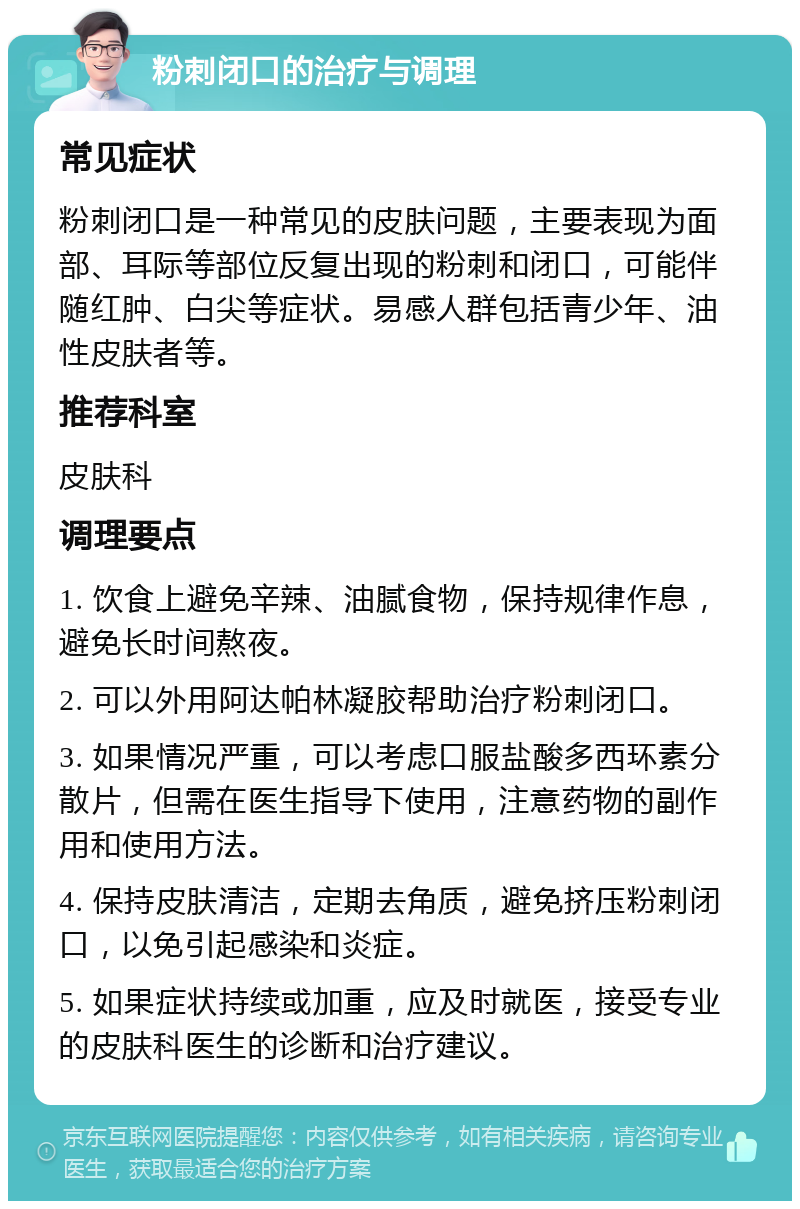 粉刺闭口的治疗与调理 常见症状 粉刺闭口是一种常见的皮肤问题，主要表现为面部、耳际等部位反复出现的粉刺和闭口，可能伴随红肿、白尖等症状。易感人群包括青少年、油性皮肤者等。 推荐科室 皮肤科 调理要点 1. 饮食上避免辛辣、油腻食物，保持规律作息，避免长时间熬夜。 2. 可以外用阿达帕林凝胶帮助治疗粉刺闭口。 3. 如果情况严重，可以考虑口服盐酸多西环素分散片，但需在医生指导下使用，注意药物的副作用和使用方法。 4. 保持皮肤清洁，定期去角质，避免挤压粉刺闭口，以免引起感染和炎症。 5. 如果症状持续或加重，应及时就医，接受专业的皮肤科医生的诊断和治疗建议。