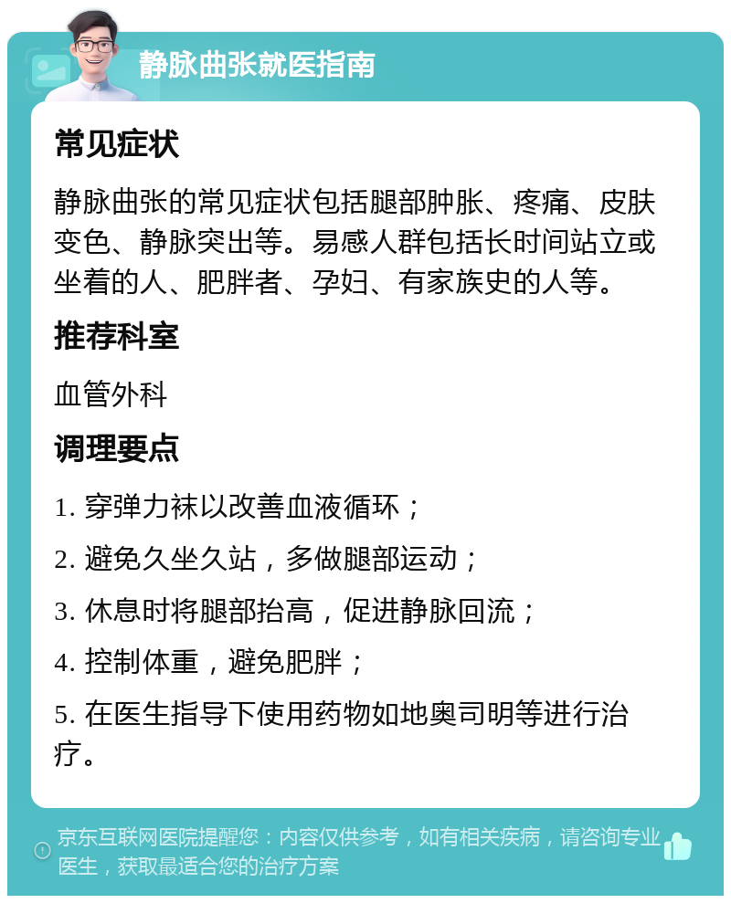 静脉曲张就医指南 常见症状 静脉曲张的常见症状包括腿部肿胀、疼痛、皮肤变色、静脉突出等。易感人群包括长时间站立或坐着的人、肥胖者、孕妇、有家族史的人等。 推荐科室 血管外科 调理要点 1. 穿弹力袜以改善血液循环； 2. 避免久坐久站，多做腿部运动； 3. 休息时将腿部抬高，促进静脉回流； 4. 控制体重，避免肥胖； 5. 在医生指导下使用药物如地奥司明等进行治疗。