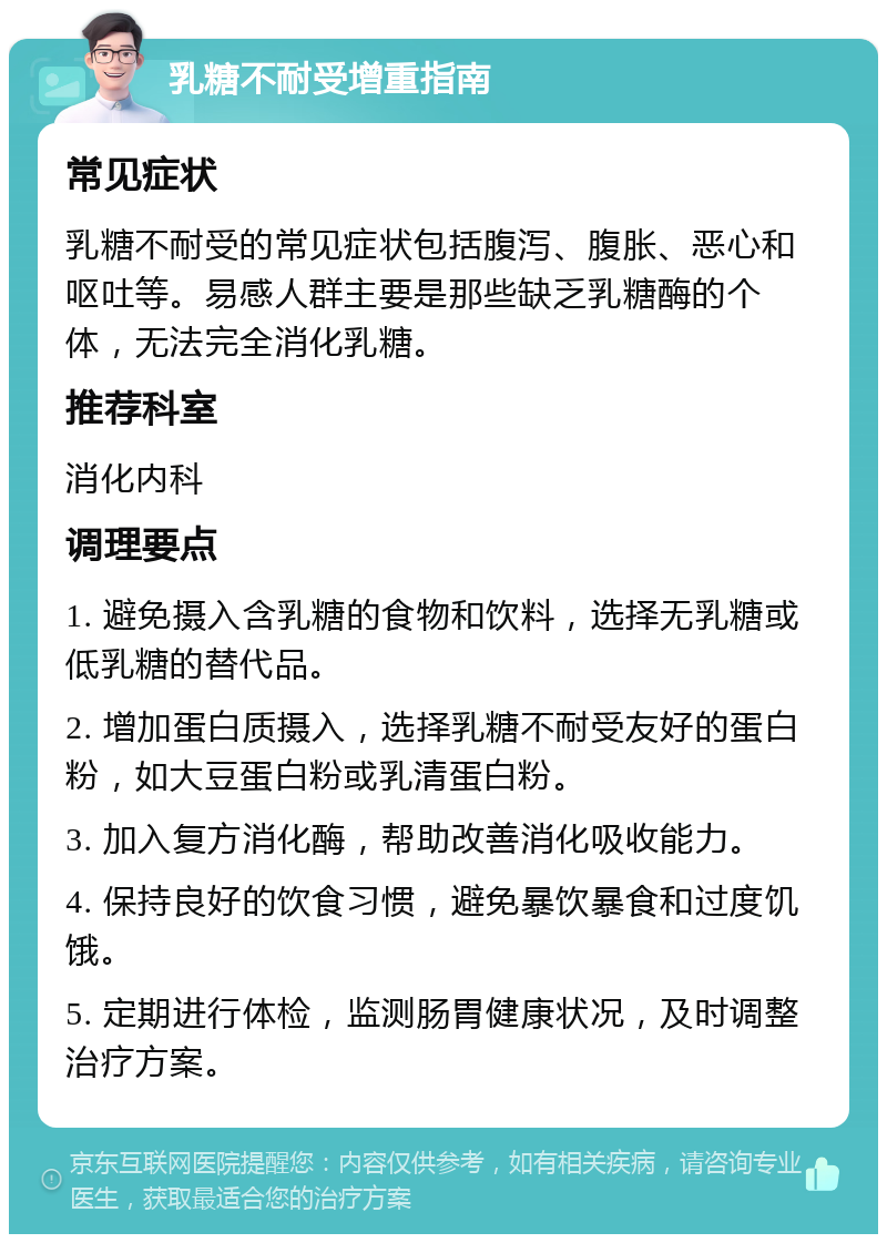 乳糖不耐受增重指南 常见症状 乳糖不耐受的常见症状包括腹泻、腹胀、恶心和呕吐等。易感人群主要是那些缺乏乳糖酶的个体，无法完全消化乳糖。 推荐科室 消化内科 调理要点 1. 避免摄入含乳糖的食物和饮料，选择无乳糖或低乳糖的替代品。 2. 增加蛋白质摄入，选择乳糖不耐受友好的蛋白粉，如大豆蛋白粉或乳清蛋白粉。 3. 加入复方消化酶，帮助改善消化吸收能力。 4. 保持良好的饮食习惯，避免暴饮暴食和过度饥饿。 5. 定期进行体检，监测肠胃健康状况，及时调整治疗方案。