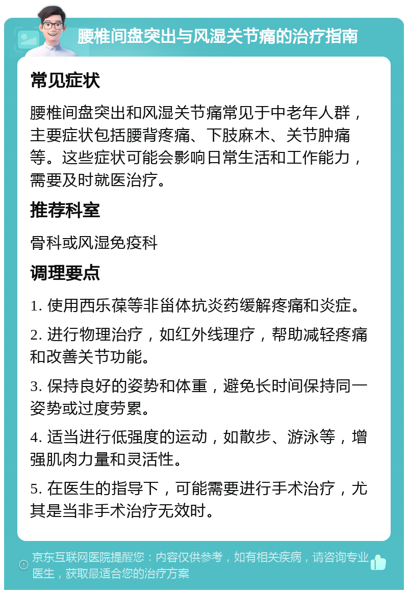 腰椎间盘突出与风湿关节痛的治疗指南 常见症状 腰椎间盘突出和风湿关节痛常见于中老年人群，主要症状包括腰背疼痛、下肢麻木、关节肿痛等。这些症状可能会影响日常生活和工作能力，需要及时就医治疗。 推荐科室 骨科或风湿免疫科 调理要点 1. 使用西乐葆等非甾体抗炎药缓解疼痛和炎症。 2. 进行物理治疗，如红外线理疗，帮助减轻疼痛和改善关节功能。 3. 保持良好的姿势和体重，避免长时间保持同一姿势或过度劳累。 4. 适当进行低强度的运动，如散步、游泳等，增强肌肉力量和灵活性。 5. 在医生的指导下，可能需要进行手术治疗，尤其是当非手术治疗无效时。