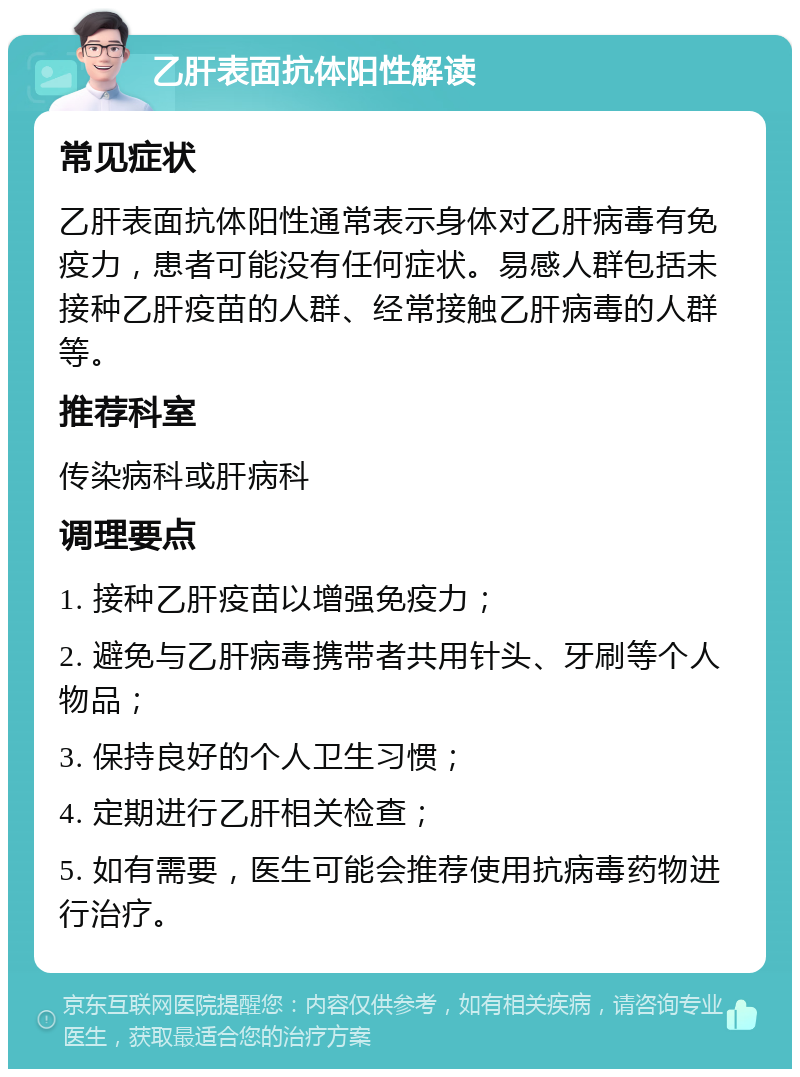 乙肝表面抗体阳性解读 常见症状 乙肝表面抗体阳性通常表示身体对乙肝病毒有免疫力，患者可能没有任何症状。易感人群包括未接种乙肝疫苗的人群、经常接触乙肝病毒的人群等。 推荐科室 传染病科或肝病科 调理要点 1. 接种乙肝疫苗以增强免疫力； 2. 避免与乙肝病毒携带者共用针头、牙刷等个人物品； 3. 保持良好的个人卫生习惯； 4. 定期进行乙肝相关检查； 5. 如有需要，医生可能会推荐使用抗病毒药物进行治疗。