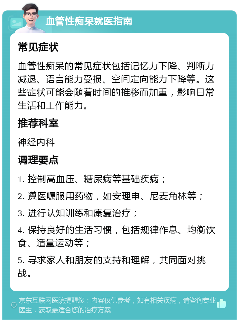 血管性痴呆就医指南 常见症状 血管性痴呆的常见症状包括记忆力下降、判断力减退、语言能力受损、空间定向能力下降等。这些症状可能会随着时间的推移而加重，影响日常生活和工作能力。 推荐科室 神经内科 调理要点 1. 控制高血压、糖尿病等基础疾病； 2. 遵医嘱服用药物，如安理申、尼麦角林等； 3. 进行认知训练和康复治疗； 4. 保持良好的生活习惯，包括规律作息、均衡饮食、适量运动等； 5. 寻求家人和朋友的支持和理解，共同面对挑战。