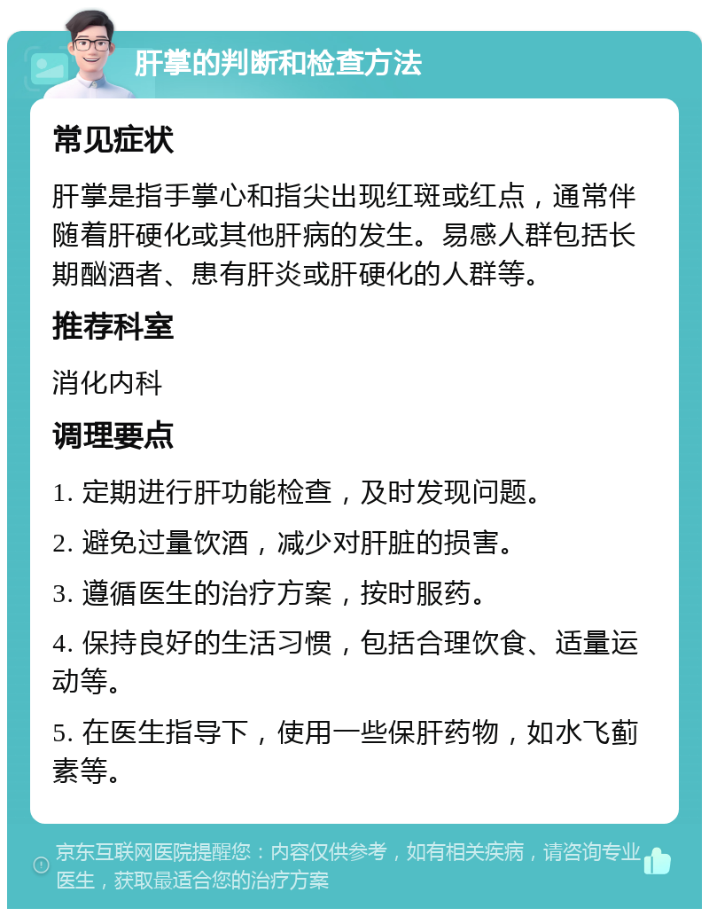 肝掌的判断和检查方法 常见症状 肝掌是指手掌心和指尖出现红斑或红点，通常伴随着肝硬化或其他肝病的发生。易感人群包括长期酗酒者、患有肝炎或肝硬化的人群等。 推荐科室 消化内科 调理要点 1. 定期进行肝功能检查，及时发现问题。 2. 避免过量饮酒，减少对肝脏的损害。 3. 遵循医生的治疗方案，按时服药。 4. 保持良好的生活习惯，包括合理饮食、适量运动等。 5. 在医生指导下，使用一些保肝药物，如水飞蓟素等。