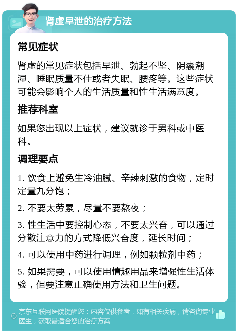 肾虚早泄的治疗方法 常见症状 肾虚的常见症状包括早泄、勃起不坚、阴囊潮湿、睡眠质量不佳或者失眠、腰疼等。这些症状可能会影响个人的生活质量和性生活满意度。 推荐科室 如果您出现以上症状，建议就诊于男科或中医科。 调理要点 1. 饮食上避免生冷油腻、辛辣刺激的食物，定时定量九分饱； 2. 不要太劳累，尽量不要熬夜； 3. 性生活中要控制心态，不要太兴奋，可以通过分散注意力的方式降低兴奋度，延长时间； 4. 可以使用中药进行调理，例如颗粒剂中药； 5. 如果需要，可以使用情趣用品来增强性生活体验，但要注意正确使用方法和卫生问题。