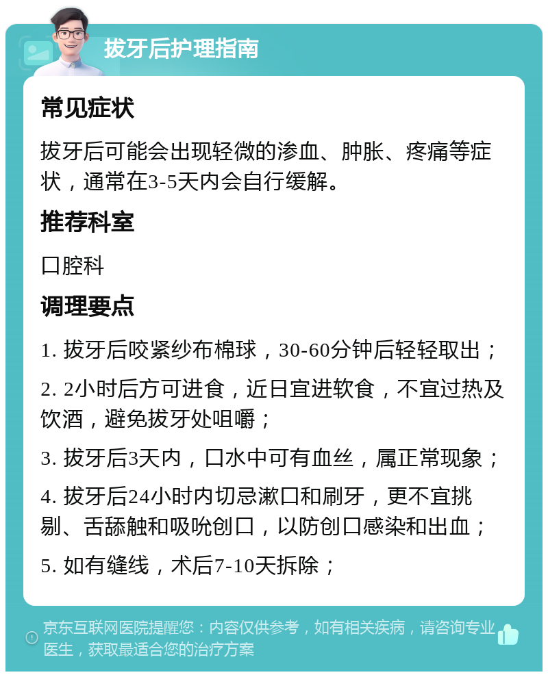 拔牙后护理指南 常见症状 拔牙后可能会出现轻微的渗血、肿胀、疼痛等症状，通常在3-5天内会自行缓解。 推荐科室 口腔科 调理要点 1. 拔牙后咬紧纱布棉球，30-60分钟后轻轻取出； 2. 2小时后方可进食，近日宜进软食，不宜过热及饮酒，避免拔牙处咀嚼； 3. 拔牙后3天内，口水中可有血丝，属正常现象； 4. 拔牙后24小时内切忌漱口和刷牙，更不宜挑剔、舌舔触和吸吮创口，以防创口感染和出血； 5. 如有缝线，术后7-10天拆除；