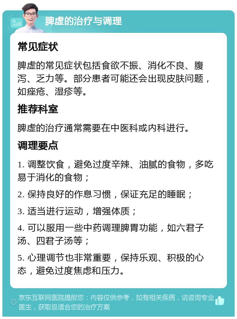 脾虚的治疗与调理 常见症状 脾虚的常见症状包括食欲不振、消化不良、腹泻、乏力等。部分患者可能还会出现皮肤问题，如痤疮、湿疹等。 推荐科室 脾虚的治疗通常需要在中医科或内科进行。 调理要点 1. 调整饮食，避免过度辛辣、油腻的食物，多吃易于消化的食物； 2. 保持良好的作息习惯，保证充足的睡眠； 3. 适当进行运动，增强体质； 4. 可以服用一些中药调理脾胃功能，如六君子汤、四君子汤等； 5. 心理调节也非常重要，保持乐观、积极的心态，避免过度焦虑和压力。