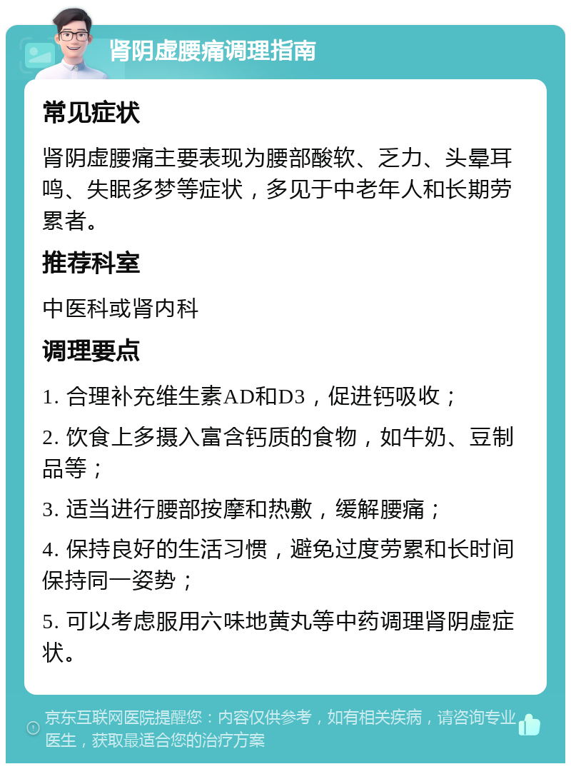 肾阴虚腰痛调理指南 常见症状 肾阴虚腰痛主要表现为腰部酸软、乏力、头晕耳鸣、失眠多梦等症状，多见于中老年人和长期劳累者。 推荐科室 中医科或肾内科 调理要点 1. 合理补充维生素AD和D3，促进钙吸收； 2. 饮食上多摄入富含钙质的食物，如牛奶、豆制品等； 3. 适当进行腰部按摩和热敷，缓解腰痛； 4. 保持良好的生活习惯，避免过度劳累和长时间保持同一姿势； 5. 可以考虑服用六味地黄丸等中药调理肾阴虚症状。