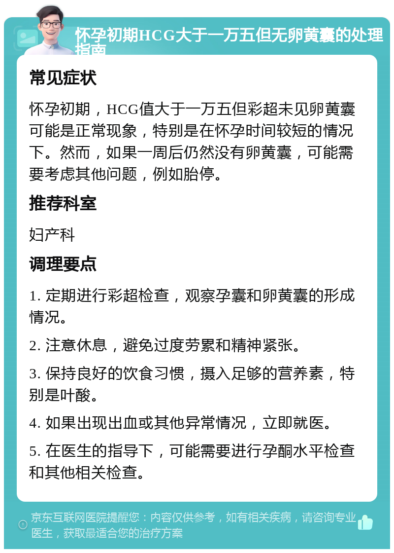 怀孕初期HCG大于一万五但无卵黄囊的处理指南 常见症状 怀孕初期，HCG值大于一万五但彩超未见卵黄囊可能是正常现象，特别是在怀孕时间较短的情况下。然而，如果一周后仍然没有卵黄囊，可能需要考虑其他问题，例如胎停。 推荐科室 妇产科 调理要点 1. 定期进行彩超检查，观察孕囊和卵黄囊的形成情况。 2. 注意休息，避免过度劳累和精神紧张。 3. 保持良好的饮食习惯，摄入足够的营养素，特别是叶酸。 4. 如果出现出血或其他异常情况，立即就医。 5. 在医生的指导下，可能需要进行孕酮水平检查和其他相关检查。