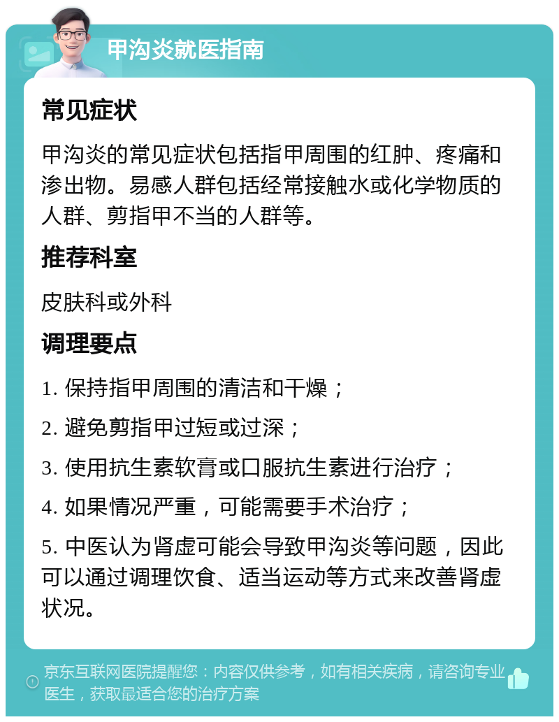 甲沟炎就医指南 常见症状 甲沟炎的常见症状包括指甲周围的红肿、疼痛和渗出物。易感人群包括经常接触水或化学物质的人群、剪指甲不当的人群等。 推荐科室 皮肤科或外科 调理要点 1. 保持指甲周围的清洁和干燥； 2. 避免剪指甲过短或过深； 3. 使用抗生素软膏或口服抗生素进行治疗； 4. 如果情况严重，可能需要手术治疗； 5. 中医认为肾虚可能会导致甲沟炎等问题，因此可以通过调理饮食、适当运动等方式来改善肾虚状况。