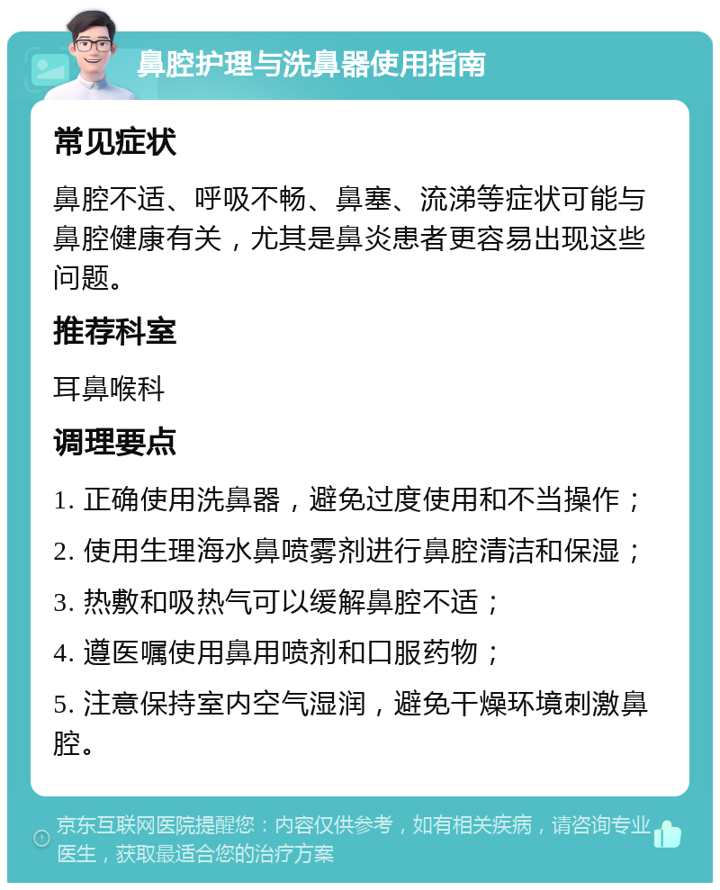 鼻腔护理与洗鼻器使用指南 常见症状 鼻腔不适、呼吸不畅、鼻塞、流涕等症状可能与鼻腔健康有关，尤其是鼻炎患者更容易出现这些问题。 推荐科室 耳鼻喉科 调理要点 1. 正确使用洗鼻器，避免过度使用和不当操作； 2. 使用生理海水鼻喷雾剂进行鼻腔清洁和保湿； 3. 热敷和吸热气可以缓解鼻腔不适； 4. 遵医嘱使用鼻用喷剂和口服药物； 5. 注意保持室内空气湿润，避免干燥环境刺激鼻腔。