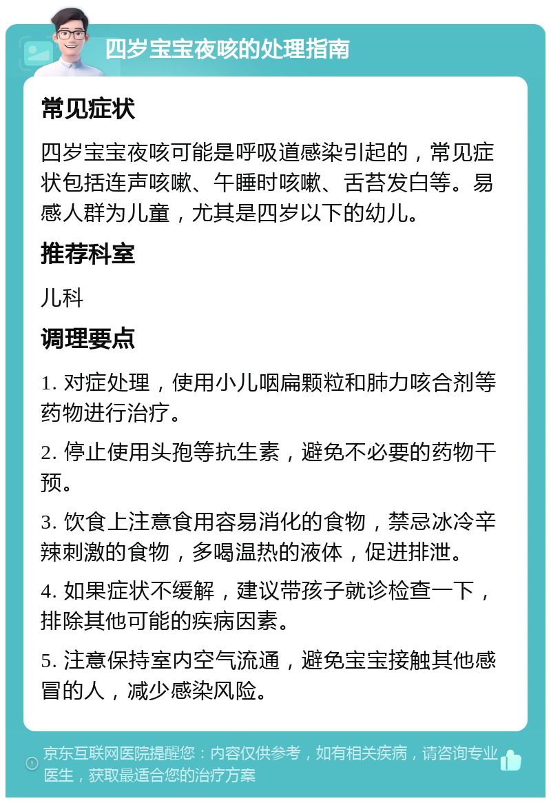 四岁宝宝夜咳的处理指南 常见症状 四岁宝宝夜咳可能是呼吸道感染引起的，常见症状包括连声咳嗽、午睡时咳嗽、舌苔发白等。易感人群为儿童，尤其是四岁以下的幼儿。 推荐科室 儿科 调理要点 1. 对症处理，使用小儿咽扁颗粒和肺力咳合剂等药物进行治疗。 2. 停止使用头孢等抗生素，避免不必要的药物干预。 3. 饮食上注意食用容易消化的食物，禁忌冰冷辛辣刺激的食物，多喝温热的液体，促进排泄。 4. 如果症状不缓解，建议带孩子就诊检查一下，排除其他可能的疾病因素。 5. 注意保持室内空气流通，避免宝宝接触其他感冒的人，减少感染风险。