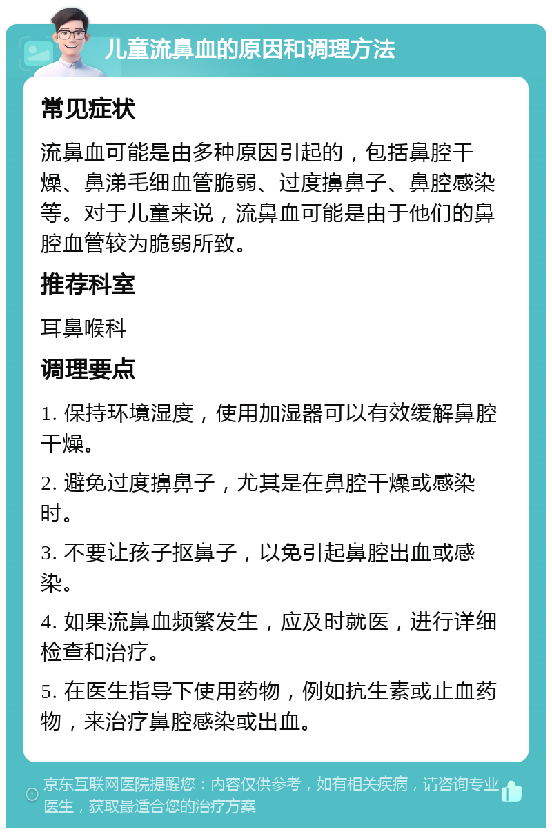 儿童流鼻血的原因和调理方法 常见症状 流鼻血可能是由多种原因引起的，包括鼻腔干燥、鼻涕毛细血管脆弱、过度擤鼻子、鼻腔感染等。对于儿童来说，流鼻血可能是由于他们的鼻腔血管较为脆弱所致。 推荐科室 耳鼻喉科 调理要点 1. 保持环境湿度，使用加湿器可以有效缓解鼻腔干燥。 2. 避免过度擤鼻子，尤其是在鼻腔干燥或感染时。 3. 不要让孩子抠鼻子，以免引起鼻腔出血或感染。 4. 如果流鼻血频繁发生，应及时就医，进行详细检查和治疗。 5. 在医生指导下使用药物，例如抗生素或止血药物，来治疗鼻腔感染或出血。