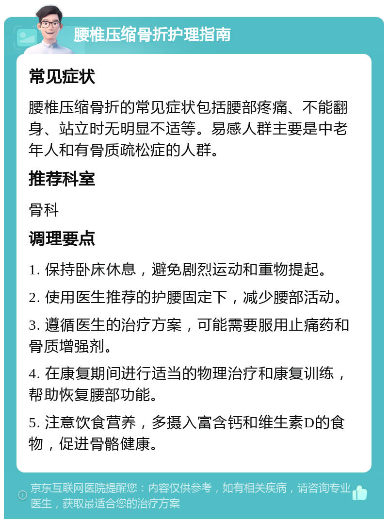 腰椎压缩骨折护理指南 常见症状 腰椎压缩骨折的常见症状包括腰部疼痛、不能翻身、站立时无明显不适等。易感人群主要是中老年人和有骨质疏松症的人群。 推荐科室 骨科 调理要点 1. 保持卧床休息，避免剧烈运动和重物提起。 2. 使用医生推荐的护腰固定下，减少腰部活动。 3. 遵循医生的治疗方案，可能需要服用止痛药和骨质增强剂。 4. 在康复期间进行适当的物理治疗和康复训练，帮助恢复腰部功能。 5. 注意饮食营养，多摄入富含钙和维生素D的食物，促进骨骼健康。