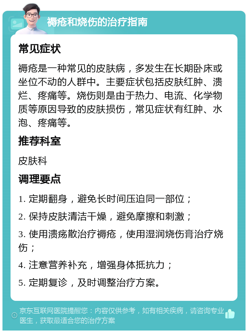 褥疮和烧伤的治疗指南 常见症状 褥疮是一种常见的皮肤病，多发生在长期卧床或坐位不动的人群中。主要症状包括皮肤红肿、溃烂、疼痛等。烧伤则是由于热力、电流、化学物质等原因导致的皮肤损伤，常见症状有红肿、水泡、疼痛等。 推荐科室 皮肤科 调理要点 1. 定期翻身，避免长时间压迫同一部位； 2. 保持皮肤清洁干燥，避免摩擦和刺激； 3. 使用溃疡散治疗褥疮，使用湿润烧伤膏治疗烧伤； 4. 注意营养补充，增强身体抵抗力； 5. 定期复诊，及时调整治疗方案。