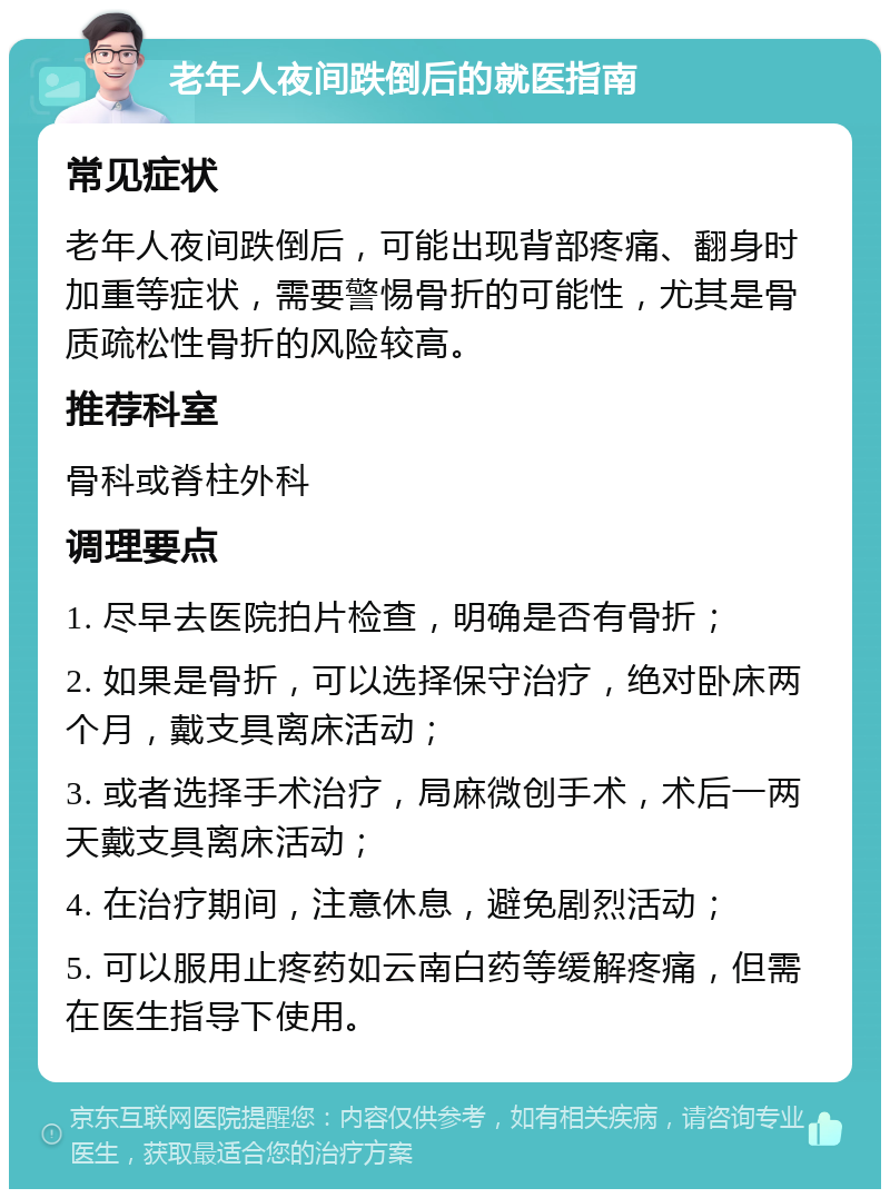 老年人夜间跌倒后的就医指南 常见症状 老年人夜间跌倒后，可能出现背部疼痛、翻身时加重等症状，需要警惕骨折的可能性，尤其是骨质疏松性骨折的风险较高。 推荐科室 骨科或脊柱外科 调理要点 1. 尽早去医院拍片检查，明确是否有骨折； 2. 如果是骨折，可以选择保守治疗，绝对卧床两个月，戴支具离床活动； 3. 或者选择手术治疗，局麻微创手术，术后一两天戴支具离床活动； 4. 在治疗期间，注意休息，避免剧烈活动； 5. 可以服用止疼药如云南白药等缓解疼痛，但需在医生指导下使用。