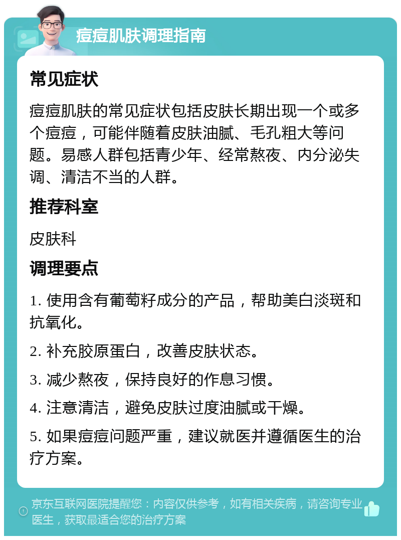 痘痘肌肤调理指南 常见症状 痘痘肌肤的常见症状包括皮肤长期出现一个或多个痘痘，可能伴随着皮肤油腻、毛孔粗大等问题。易感人群包括青少年、经常熬夜、内分泌失调、清洁不当的人群。 推荐科室 皮肤科 调理要点 1. 使用含有葡萄籽成分的产品，帮助美白淡斑和抗氧化。 2. 补充胶原蛋白，改善皮肤状态。 3. 减少熬夜，保持良好的作息习惯。 4. 注意清洁，避免皮肤过度油腻或干燥。 5. 如果痘痘问题严重，建议就医并遵循医生的治疗方案。