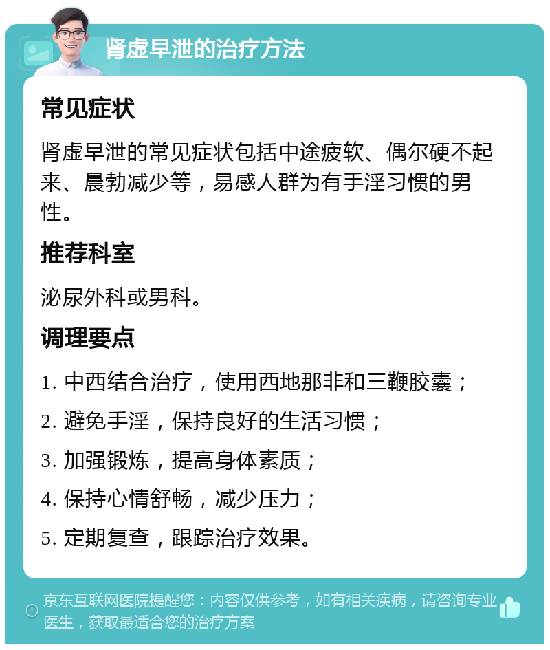 肾虚早泄的治疗方法 常见症状 肾虚早泄的常见症状包括中途疲软、偶尔硬不起来、晨勃减少等，易感人群为有手淫习惯的男性。 推荐科室 泌尿外科或男科。 调理要点 1. 中西结合治疗，使用西地那非和三鞭胶囊； 2. 避免手淫，保持良好的生活习惯； 3. 加强锻炼，提高身体素质； 4. 保持心情舒畅，减少压力； 5. 定期复查，跟踪治疗效果。