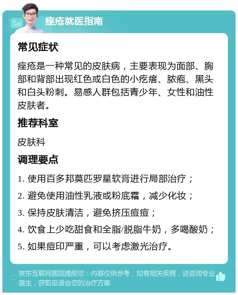 痤疮就医指南 常见症状 痤疮是一种常见的皮肤病，主要表现为面部、胸部和背部出现红色或白色的小疙瘩、脓疱、黑头和白头粉刺。易感人群包括青少年、女性和油性皮肤者。 推荐科室 皮肤科 调理要点 1. 使用百多邦莫匹罗星软膏进行局部治疗； 2. 避免使用油性乳液或粉底霜，减少化妆； 3. 保持皮肤清洁，避免挤压痘痘； 4. 饮食上少吃甜食和全脂/脱脂牛奶，多喝酸奶； 5. 如果痘印严重，可以考虑激光治疗。