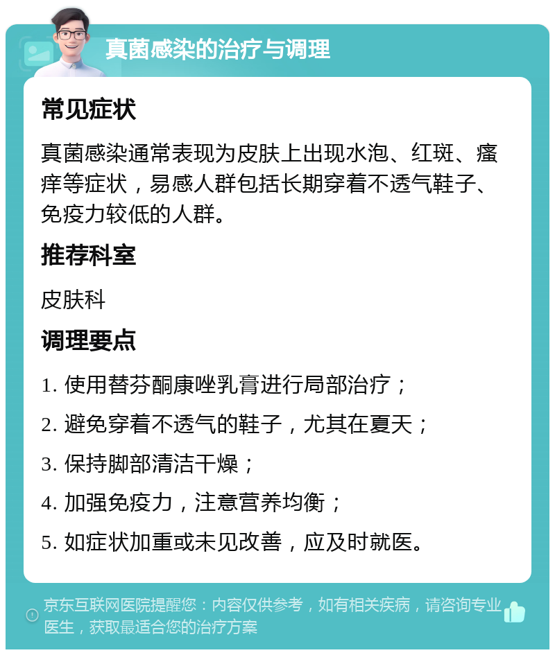 真菌感染的治疗与调理 常见症状 真菌感染通常表现为皮肤上出现水泡、红斑、瘙痒等症状，易感人群包括长期穿着不透气鞋子、免疫力较低的人群。 推荐科室 皮肤科 调理要点 1. 使用替芬酮康唑乳膏进行局部治疗； 2. 避免穿着不透气的鞋子，尤其在夏天； 3. 保持脚部清洁干燥； 4. 加强免疫力，注意营养均衡； 5. 如症状加重或未见改善，应及时就医。