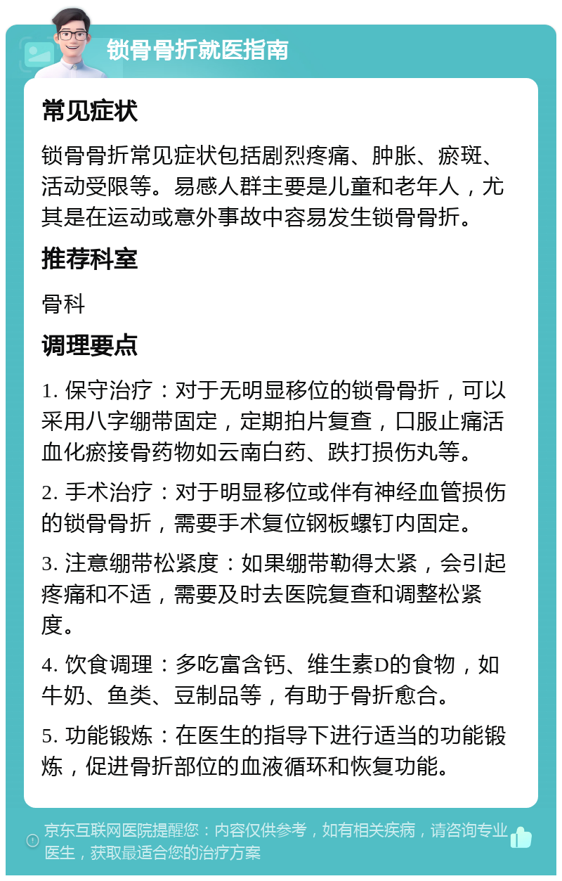 锁骨骨折就医指南 常见症状 锁骨骨折常见症状包括剧烈疼痛、肿胀、瘀斑、活动受限等。易感人群主要是儿童和老年人，尤其是在运动或意外事故中容易发生锁骨骨折。 推荐科室 骨科 调理要点 1. 保守治疗：对于无明显移位的锁骨骨折，可以采用八字绷带固定，定期拍片复查，口服止痛活血化瘀接骨药物如云南白药、跌打损伤丸等。 2. 手术治疗：对于明显移位或伴有神经血管损伤的锁骨骨折，需要手术复位钢板螺钉内固定。 3. 注意绷带松紧度：如果绷带勒得太紧，会引起疼痛和不适，需要及时去医院复查和调整松紧度。 4. 饮食调理：多吃富含钙、维生素D的食物，如牛奶、鱼类、豆制品等，有助于骨折愈合。 5. 功能锻炼：在医生的指导下进行适当的功能锻炼，促进骨折部位的血液循环和恢复功能。