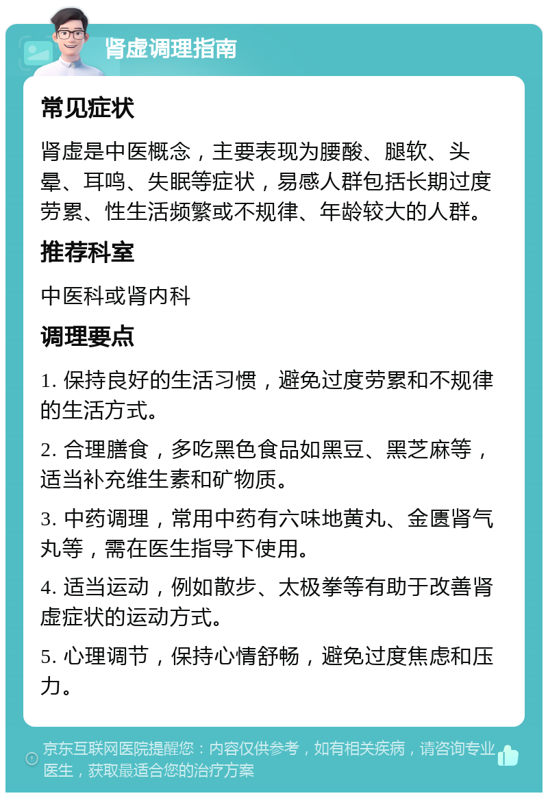 肾虚调理指南 常见症状 肾虚是中医概念，主要表现为腰酸、腿软、头晕、耳鸣、失眠等症状，易感人群包括长期过度劳累、性生活频繁或不规律、年龄较大的人群。 推荐科室 中医科或肾内科 调理要点 1. 保持良好的生活习惯，避免过度劳累和不规律的生活方式。 2. 合理膳食，多吃黑色食品如黑豆、黑芝麻等，适当补充维生素和矿物质。 3. 中药调理，常用中药有六味地黄丸、金匮肾气丸等，需在医生指导下使用。 4. 适当运动，例如散步、太极拳等有助于改善肾虚症状的运动方式。 5. 心理调节，保持心情舒畅，避免过度焦虑和压力。