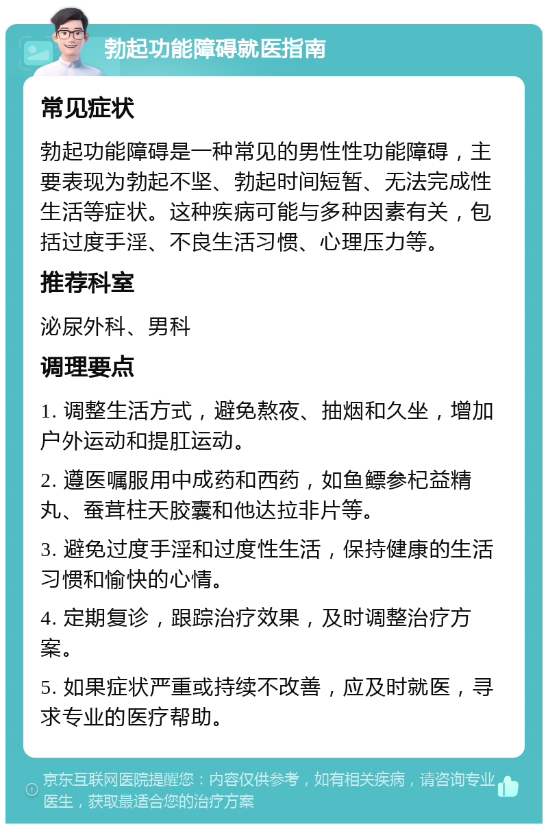 勃起功能障碍就医指南 常见症状 勃起功能障碍是一种常见的男性性功能障碍，主要表现为勃起不坚、勃起时间短暂、无法完成性生活等症状。这种疾病可能与多种因素有关，包括过度手淫、不良生活习惯、心理压力等。 推荐科室 泌尿外科、男科 调理要点 1. 调整生活方式，避免熬夜、抽烟和久坐，增加户外运动和提肛运动。 2. 遵医嘱服用中成药和西药，如鱼鳔参杞益精丸、蚕茸柱天胶囊和他达拉非片等。 3. 避免过度手淫和过度性生活，保持健康的生活习惯和愉快的心情。 4. 定期复诊，跟踪治疗效果，及时调整治疗方案。 5. 如果症状严重或持续不改善，应及时就医，寻求专业的医疗帮助。