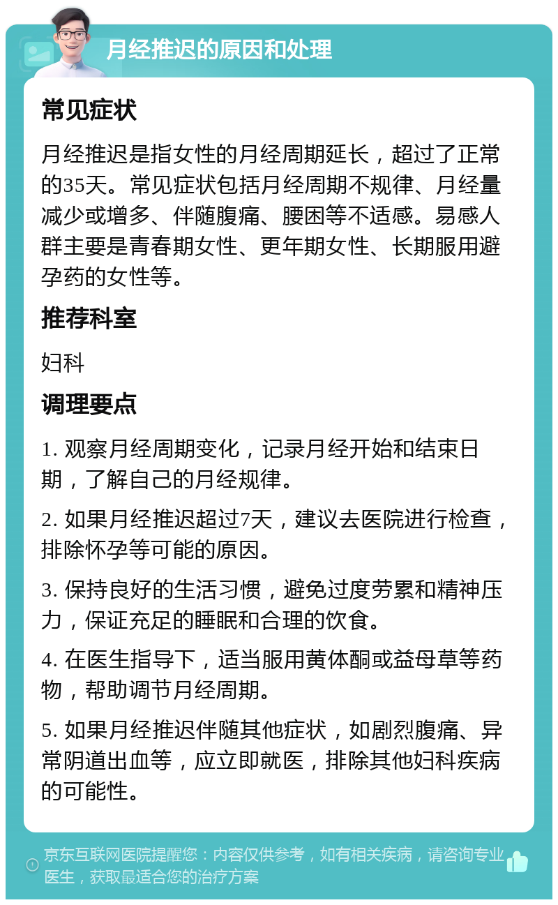 月经推迟的原因和处理 常见症状 月经推迟是指女性的月经周期延长，超过了正常的35天。常见症状包括月经周期不规律、月经量减少或增多、伴随腹痛、腰困等不适感。易感人群主要是青春期女性、更年期女性、长期服用避孕药的女性等。 推荐科室 妇科 调理要点 1. 观察月经周期变化，记录月经开始和结束日期，了解自己的月经规律。 2. 如果月经推迟超过7天，建议去医院进行检查，排除怀孕等可能的原因。 3. 保持良好的生活习惯，避免过度劳累和精神压力，保证充足的睡眠和合理的饮食。 4. 在医生指导下，适当服用黄体酮或益母草等药物，帮助调节月经周期。 5. 如果月经推迟伴随其他症状，如剧烈腹痛、异常阴道出血等，应立即就医，排除其他妇科疾病的可能性。