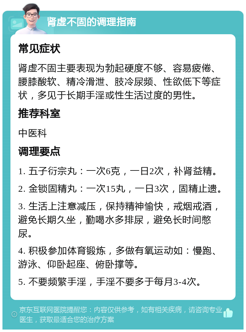 肾虚不固的调理指南 常见症状 肾虚不固主要表现为勃起硬度不够、容易疲倦、腰膝酸软、精冷滑泄、肢冷尿频、性欲低下等症状，多见于长期手淫或性生活过度的男性。 推荐科室 中医科 调理要点 1. 五子衍宗丸：一次6克，一日2次，补肾益精。 2. 金锁固精丸：一次15丸，一日3次，固精止遗。 3. 生活上注意减压，保持精神愉快，戒烟戒酒，避免长期久坐，勤喝水多排尿，避免长时间憋尿。 4. 积极参加体育锻炼，多做有氧运动如：慢跑、游泳、仰卧起座、俯卧撑等。 5. 不要频繁手淫，手淫不要多于每月3-4次。