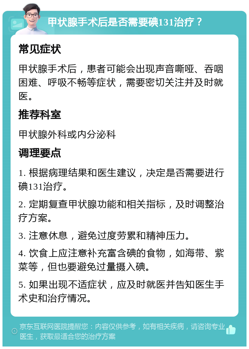 甲状腺手术后是否需要碘131治疗？ 常见症状 甲状腺手术后，患者可能会出现声音嘶哑、吞咽困难、呼吸不畅等症状，需要密切关注并及时就医。 推荐科室 甲状腺外科或内分泌科 调理要点 1. 根据病理结果和医生建议，决定是否需要进行碘131治疗。 2. 定期复查甲状腺功能和相关指标，及时调整治疗方案。 3. 注意休息，避免过度劳累和精神压力。 4. 饮食上应注意补充富含碘的食物，如海带、紫菜等，但也要避免过量摄入碘。 5. 如果出现不适症状，应及时就医并告知医生手术史和治疗情况。