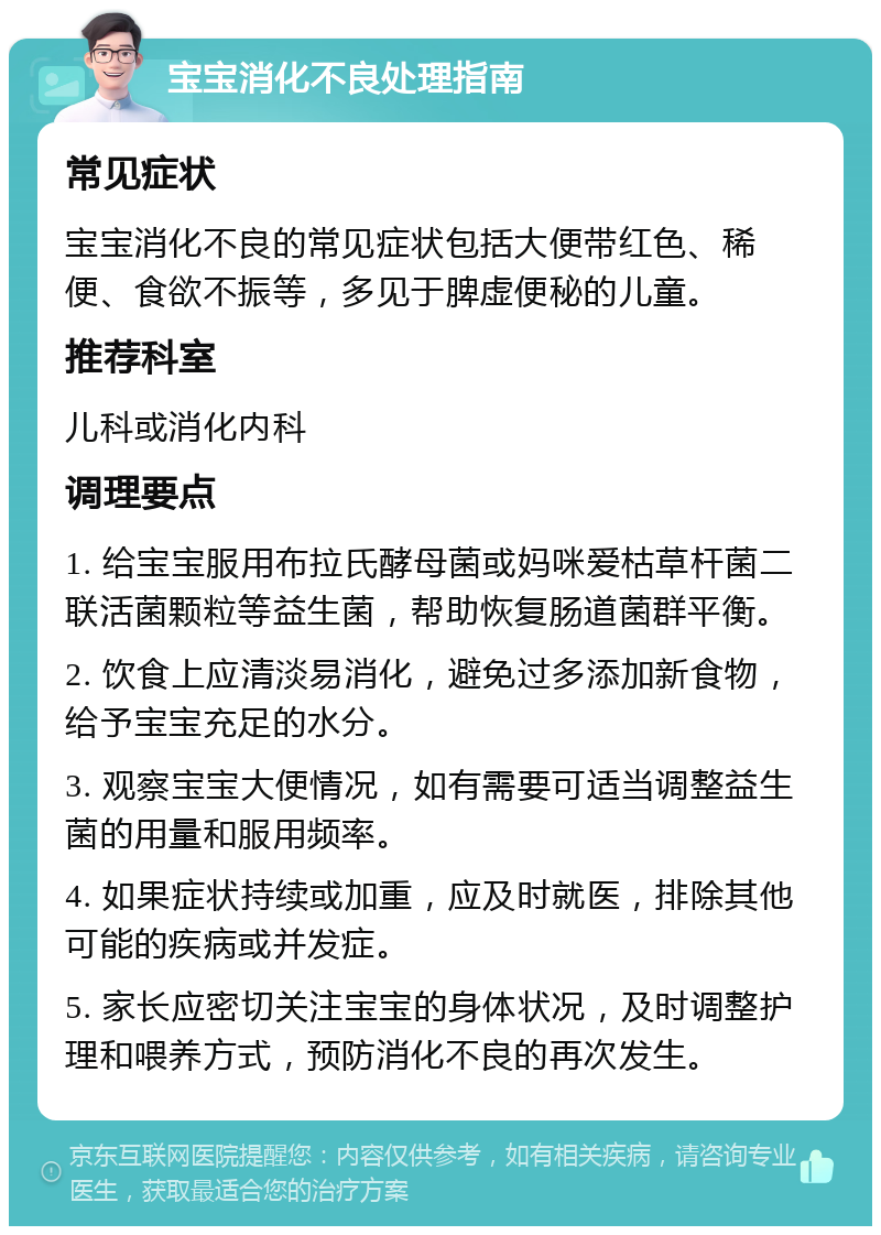 宝宝消化不良处理指南 常见症状 宝宝消化不良的常见症状包括大便带红色、稀便、食欲不振等，多见于脾虚便秘的儿童。 推荐科室 儿科或消化内科 调理要点 1. 给宝宝服用布拉氏酵母菌或妈咪爱枯草杆菌二联活菌颗粒等益生菌，帮助恢复肠道菌群平衡。 2. 饮食上应清淡易消化，避免过多添加新食物，给予宝宝充足的水分。 3. 观察宝宝大便情况，如有需要可适当调整益生菌的用量和服用频率。 4. 如果症状持续或加重，应及时就医，排除其他可能的疾病或并发症。 5. 家长应密切关注宝宝的身体状况，及时调整护理和喂养方式，预防消化不良的再次发生。