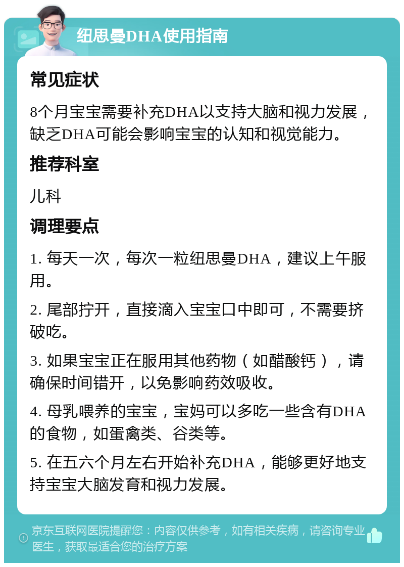 纽思曼DHA使用指南 常见症状 8个月宝宝需要补充DHA以支持大脑和视力发展，缺乏DHA可能会影响宝宝的认知和视觉能力。 推荐科室 儿科 调理要点 1. 每天一次，每次一粒纽思曼DHA，建议上午服用。 2. 尾部拧开，直接滴入宝宝口中即可，不需要挤破吃。 3. 如果宝宝正在服用其他药物（如醋酸钙），请确保时间错开，以免影响药效吸收。 4. 母乳喂养的宝宝，宝妈可以多吃一些含有DHA的食物，如蛋禽类、谷类等。 5. 在五六个月左右开始补充DHA，能够更好地支持宝宝大脑发育和视力发展。