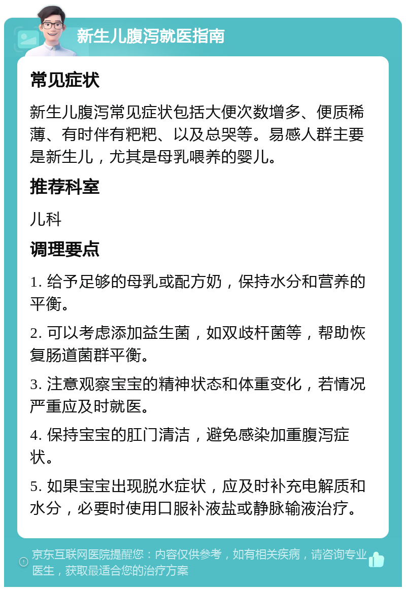 新生儿腹泻就医指南 常见症状 新生儿腹泻常见症状包括大便次数增多、便质稀薄、有时伴有粑粑、以及总哭等。易感人群主要是新生儿，尤其是母乳喂养的婴儿。 推荐科室 儿科 调理要点 1. 给予足够的母乳或配方奶，保持水分和营养的平衡。 2. 可以考虑添加益生菌，如双歧杆菌等，帮助恢复肠道菌群平衡。 3. 注意观察宝宝的精神状态和体重变化，若情况严重应及时就医。 4. 保持宝宝的肛门清洁，避免感染加重腹泻症状。 5. 如果宝宝出现脱水症状，应及时补充电解质和水分，必要时使用口服补液盐或静脉输液治疗。