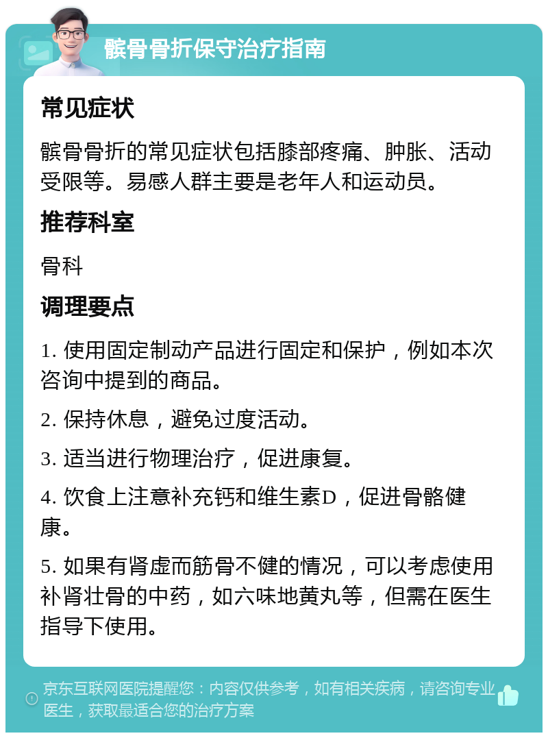 髌骨骨折保守治疗指南 常见症状 髌骨骨折的常见症状包括膝部疼痛、肿胀、活动受限等。易感人群主要是老年人和运动员。 推荐科室 骨科 调理要点 1. 使用固定制动产品进行固定和保护，例如本次咨询中提到的商品。 2. 保持休息，避免过度活动。 3. 适当进行物理治疗，促进康复。 4. 饮食上注意补充钙和维生素D，促进骨骼健康。 5. 如果有肾虚而筋骨不健的情况，可以考虑使用补肾壮骨的中药，如六味地黄丸等，但需在医生指导下使用。