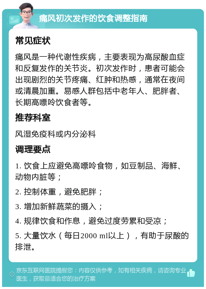 痛风初次发作的饮食调整指南 常见症状 痛风是一种代谢性疾病，主要表现为高尿酸血症和反复发作的关节炎。初次发作时，患者可能会出现剧烈的关节疼痛、红肿和热感，通常在夜间或清晨加重。易感人群包括中老年人、肥胖者、长期高嘌呤饮食者等。 推荐科室 风湿免疫科或内分泌科 调理要点 1. 饮食上应避免高嘌呤食物，如豆制品、海鲜、动物内脏等； 2. 控制体重，避免肥胖； 3. 增加新鲜蔬菜的摄入； 4. 规律饮食和作息，避免过度劳累和受凉； 5. 大量饮水（每日2000 ml以上），有助于尿酸的排泄。