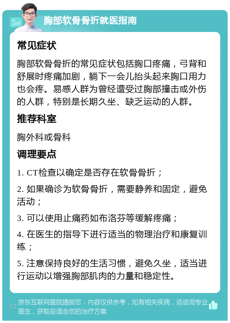 胸部软骨骨折就医指南 常见症状 胸部软骨骨折的常见症状包括胸口疼痛，弓背和舒展时疼痛加剧，躺下一会儿抬头起来胸口用力也会疼。易感人群为曾经遭受过胸部撞击或外伤的人群，特别是长期久坐、缺乏运动的人群。 推荐科室 胸外科或骨科 调理要点 1. CT检查以确定是否存在软骨骨折； 2. 如果确诊为软骨骨折，需要静养和固定，避免活动； 3. 可以使用止痛药如布洛芬等缓解疼痛； 4. 在医生的指导下进行适当的物理治疗和康复训练； 5. 注意保持良好的生活习惯，避免久坐，适当进行运动以增强胸部肌肉的力量和稳定性。