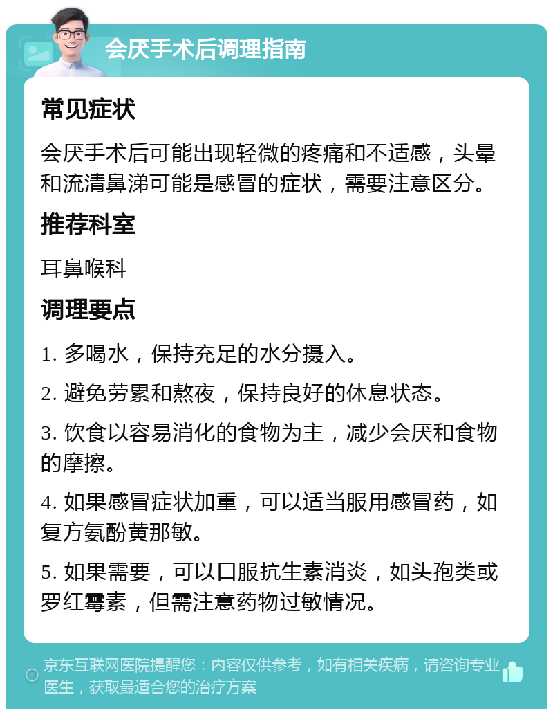 会厌手术后调理指南 常见症状 会厌手术后可能出现轻微的疼痛和不适感，头晕和流清鼻涕可能是感冒的症状，需要注意区分。 推荐科室 耳鼻喉科 调理要点 1. 多喝水，保持充足的水分摄入。 2. 避免劳累和熬夜，保持良好的休息状态。 3. 饮食以容易消化的食物为主，减少会厌和食物的摩擦。 4. 如果感冒症状加重，可以适当服用感冒药，如复方氨酚黄那敏。 5. 如果需要，可以口服抗生素消炎，如头孢类或罗红霉素，但需注意药物过敏情况。