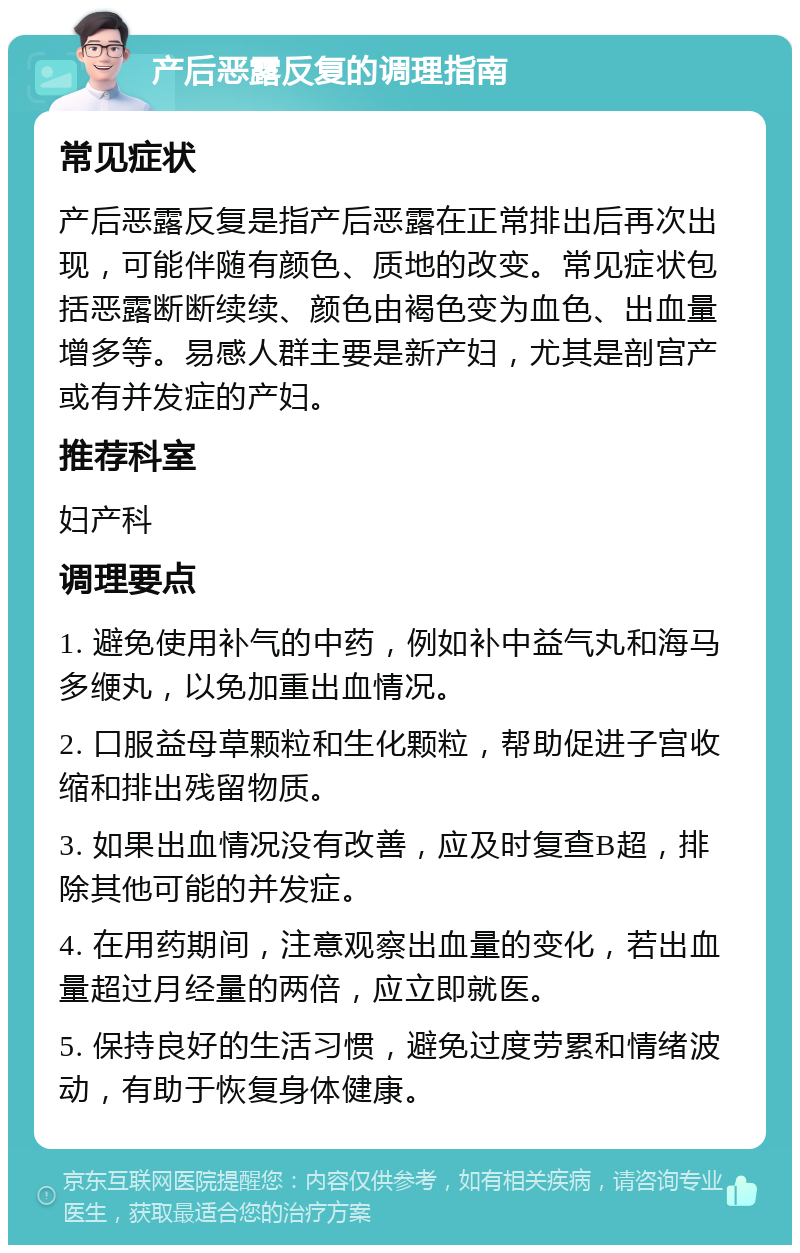 产后恶露反复的调理指南 常见症状 产后恶露反复是指产后恶露在正常排出后再次出现，可能伴随有颜色、质地的改变。常见症状包括恶露断断续续、颜色由褐色变为血色、出血量增多等。易感人群主要是新产妇，尤其是剖宫产或有并发症的产妇。 推荐科室 妇产科 调理要点 1. 避免使用补气的中药，例如补中益气丸和海马多缏丸，以免加重出血情况。 2. 口服益母草颗粒和生化颗粒，帮助促进子宫收缩和排出残留物质。 3. 如果出血情况没有改善，应及时复查B超，排除其他可能的并发症。 4. 在用药期间，注意观察出血量的变化，若出血量超过月经量的两倍，应立即就医。 5. 保持良好的生活习惯，避免过度劳累和情绪波动，有助于恢复身体健康。