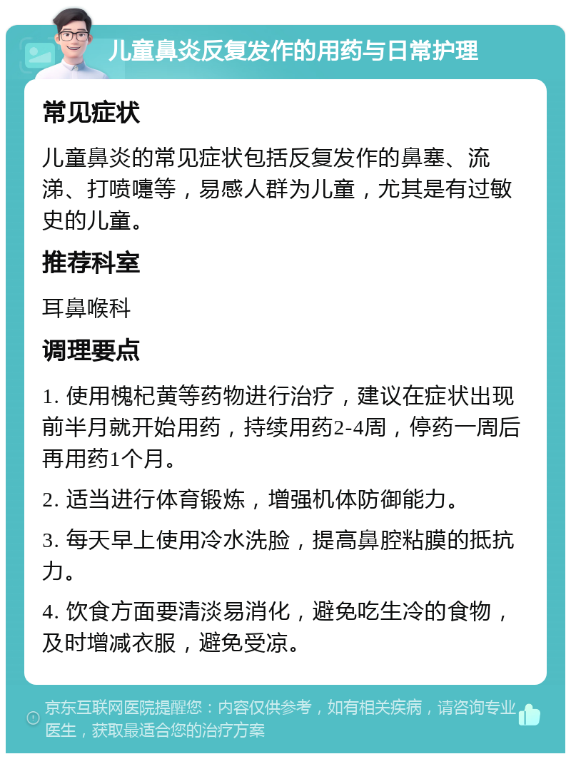 儿童鼻炎反复发作的用药与日常护理 常见症状 儿童鼻炎的常见症状包括反复发作的鼻塞、流涕、打喷嚏等，易感人群为儿童，尤其是有过敏史的儿童。 推荐科室 耳鼻喉科 调理要点 1. 使用槐杞黄等药物进行治疗，建议在症状出现前半月就开始用药，持续用药2-4周，停药一周后再用药1个月。 2. 适当进行体育锻炼，增强机体防御能力。 3. 每天早上使用冷水洗脸，提高鼻腔粘膜的抵抗力。 4. 饮食方面要清淡易消化，避免吃生冷的食物，及时增减衣服，避免受凉。