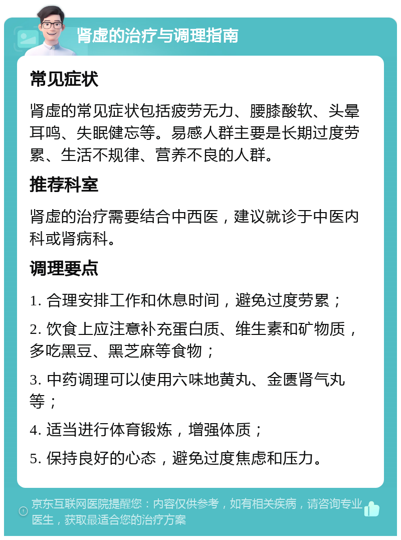 肾虚的治疗与调理指南 常见症状 肾虚的常见症状包括疲劳无力、腰膝酸软、头晕耳鸣、失眠健忘等。易感人群主要是长期过度劳累、生活不规律、营养不良的人群。 推荐科室 肾虚的治疗需要结合中西医，建议就诊于中医内科或肾病科。 调理要点 1. 合理安排工作和休息时间，避免过度劳累； 2. 饮食上应注意补充蛋白质、维生素和矿物质，多吃黑豆、黑芝麻等食物； 3. 中药调理可以使用六味地黄丸、金匮肾气丸等； 4. 适当进行体育锻炼，增强体质； 5. 保持良好的心态，避免过度焦虑和压力。