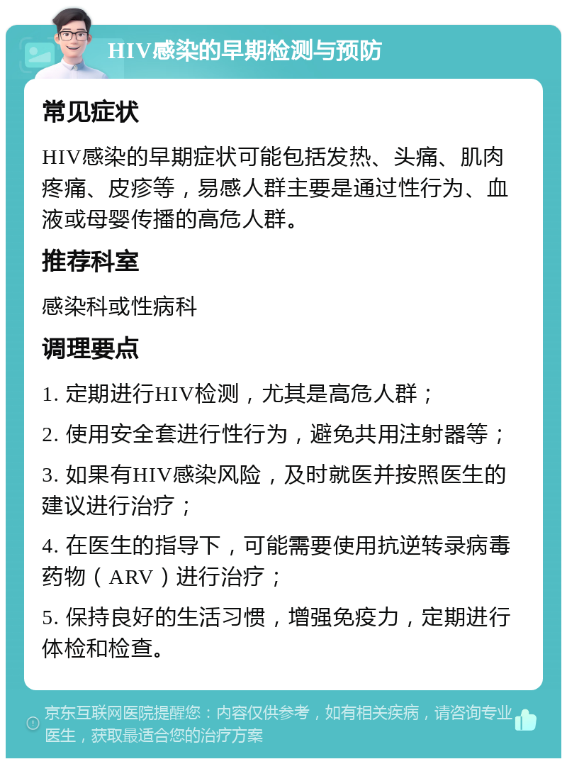 HIV感染的早期检测与预防 常见症状 HIV感染的早期症状可能包括发热、头痛、肌肉疼痛、皮疹等，易感人群主要是通过性行为、血液或母婴传播的高危人群。 推荐科室 感染科或性病科 调理要点 1. 定期进行HIV检测，尤其是高危人群； 2. 使用安全套进行性行为，避免共用注射器等； 3. 如果有HIV感染风险，及时就医并按照医生的建议进行治疗； 4. 在医生的指导下，可能需要使用抗逆转录病毒药物（ARV）进行治疗； 5. 保持良好的生活习惯，增强免疫力，定期进行体检和检查。