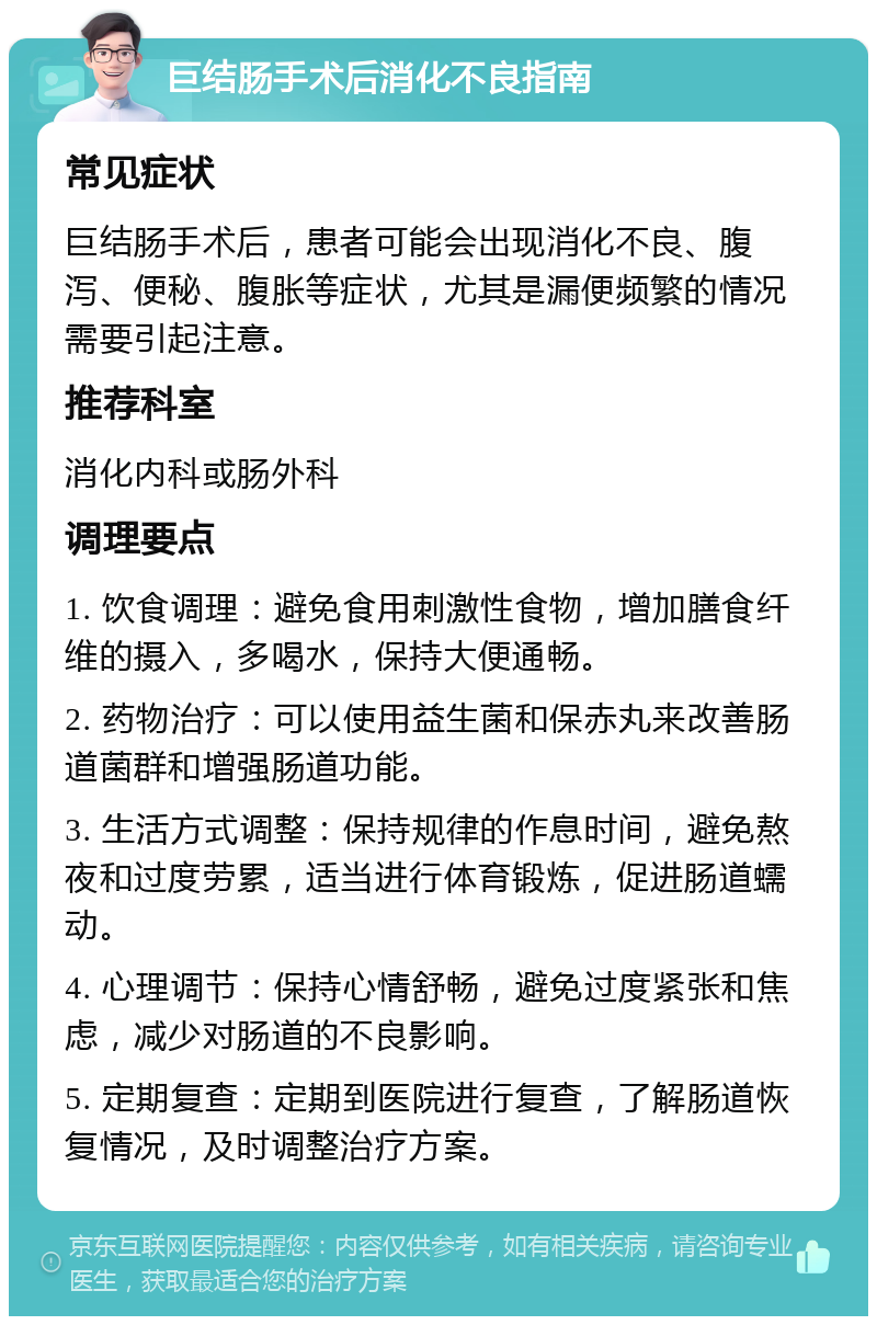 巨结肠手术后消化不良指南 常见症状 巨结肠手术后，患者可能会出现消化不良、腹泻、便秘、腹胀等症状，尤其是漏便频繁的情况需要引起注意。 推荐科室 消化内科或肠外科 调理要点 1. 饮食调理：避免食用刺激性食物，增加膳食纤维的摄入，多喝水，保持大便通畅。 2. 药物治疗：可以使用益生菌和保赤丸来改善肠道菌群和增强肠道功能。 3. 生活方式调整：保持规律的作息时间，避免熬夜和过度劳累，适当进行体育锻炼，促进肠道蠕动。 4. 心理调节：保持心情舒畅，避免过度紧张和焦虑，减少对肠道的不良影响。 5. 定期复查：定期到医院进行复查，了解肠道恢复情况，及时调整治疗方案。